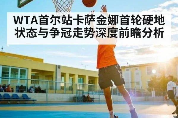 WTA首尔站卡萨金娜首轮硬地状态与争冠走势深度前瞻分析